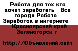 Работа для тех кто хочет заработать - Все города Работа » Заработок в интернете   . Красноярский край,Зеленогорск г.